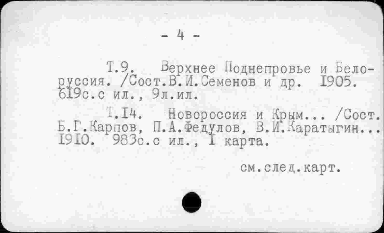 ﻿- 4 -
1.9. Верхнее Поднепровье и Белоруссия. /Сост.В.И.Семенов и др. 1905. 619с.с ил., 9л.ил.
і.14. Новороссия и Крым... /Сост. Б.Г.Карпов, П.А.Федулов, В.И.Каратыгин... 1910. 983с. с ил., I карта.
см.след.карт.